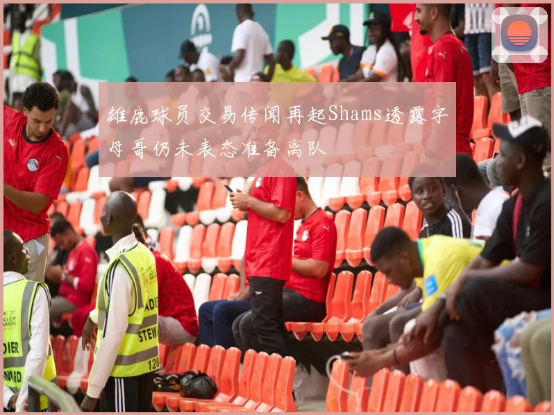雄鹿球员交易传闻再起Shams透露字母哥仍未表态准备离队