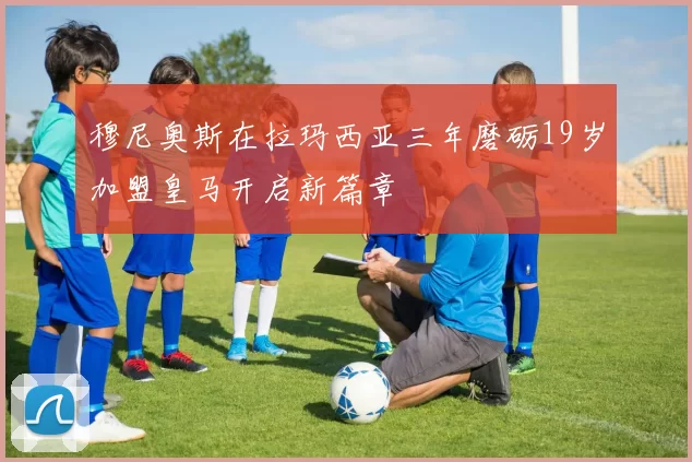 穆尼奥斯在拉玛西亚三年磨砺19岁加盟皇马开启新篇章