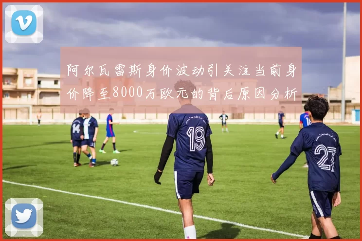 阿尔瓦雷斯身价波动引关注当前身价降至8000万欧元的背后原因分析