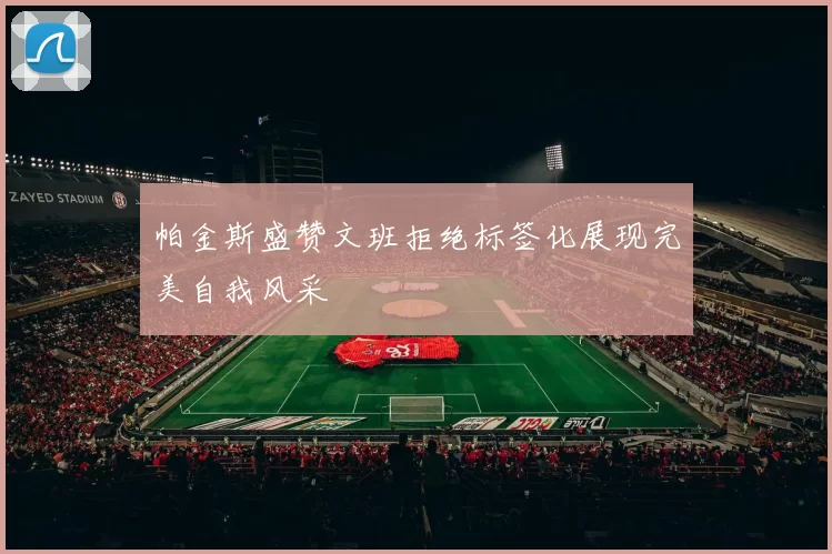 帕金斯盛赞文班拒绝标签化展现完美自我风采