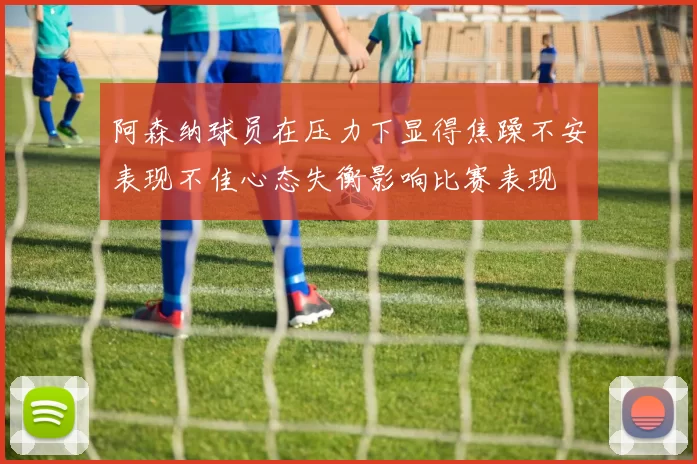 阿森纳球员在压力下显得焦躁不安表现不佳心态失衡影响比赛表现