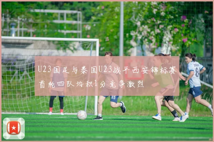 U23国足与泰国U23战平西安锦标赛首轮四队均积1分竞争激烈
