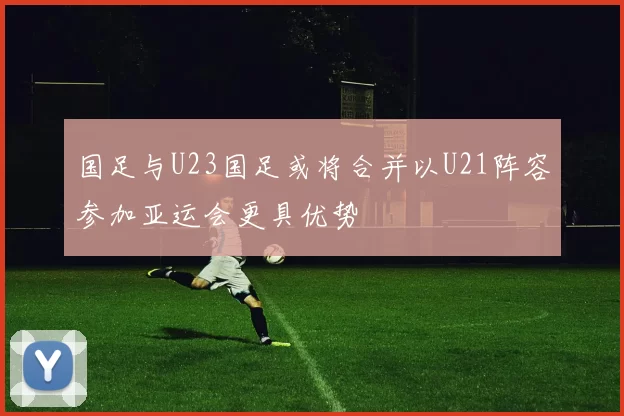 国足与U23国足或将合并以U21阵容参加亚运会更具优势
