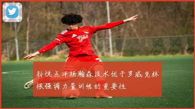 孙悦点评杨瀚森技术优于罗威克林根强调力量训练的重要性