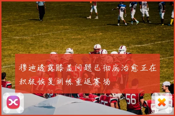 穆迪透露膝盖问题已彻底治愈正在积极恢复训练重返赛场