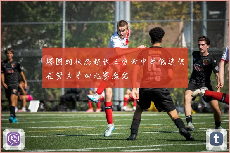 塔图姆状态起伏三分命中率低迷仍在努力寻回比赛感觉