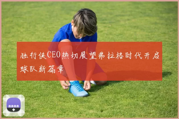 独行侠CEO热切展望弗拉格时代开启球队新篇章