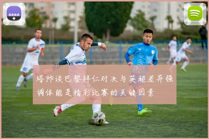 塔帅谈巴黎拜仁对决与英超差异强调体能是精彩比赛的关键因素