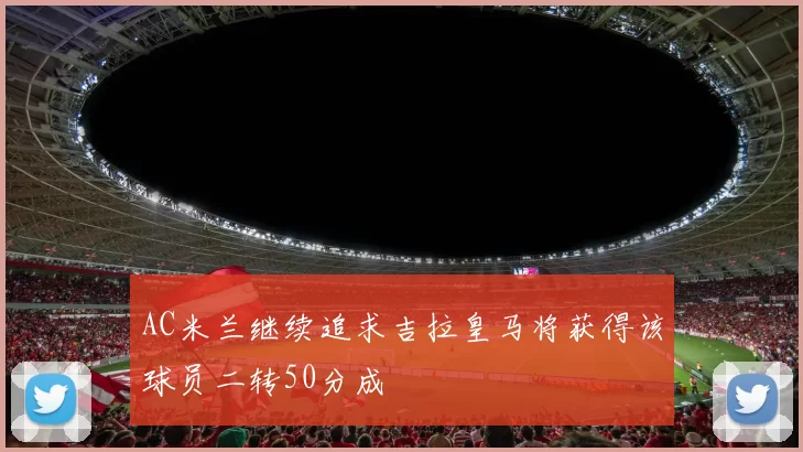 AC米兰继续追求吉拉皇马将获得该球员二转50分成
