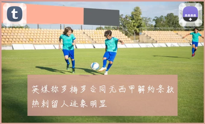 英媒称罗梅罗合同无西甲解约条款热刺留人迹象明显