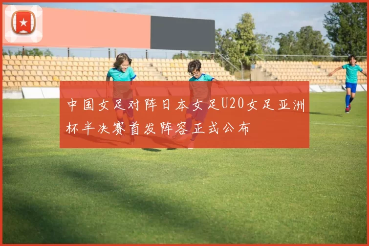中国女足对阵日本女足U20女足亚洲杯半决赛首发阵容正式公布