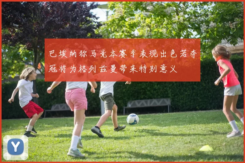 巴埃纳称马竞本赛季表现出色若夺冠将为格列兹曼带来特别意义