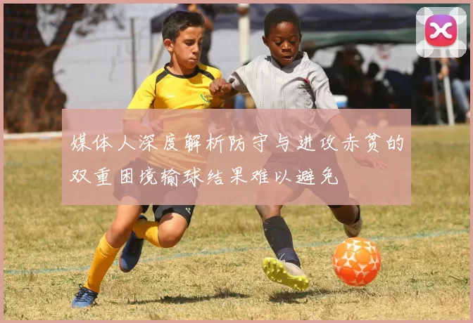 媒体人深度解析防守与进攻赤贫的双重困境输球结果难以避免