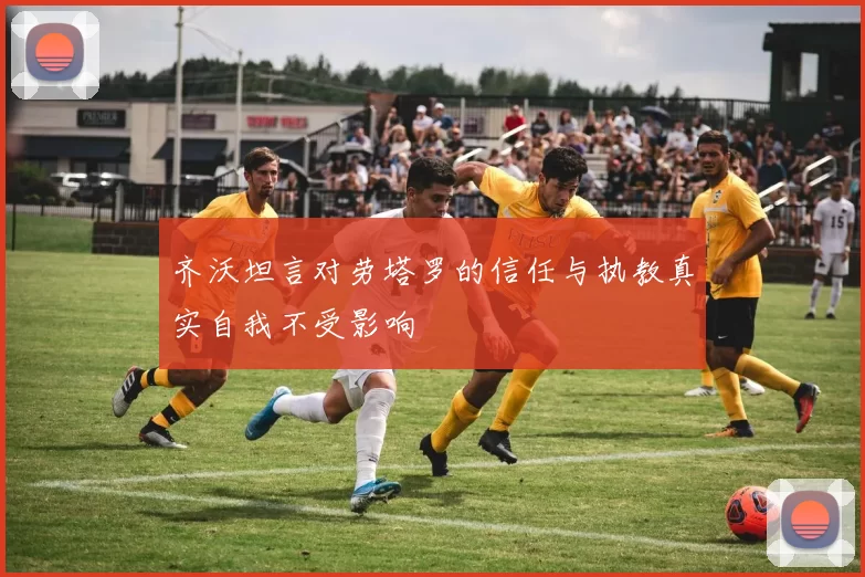 齐沃坦言对劳塔罗的信任与执教真实自我不受影响