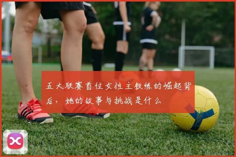 五大联赛首位女性主教练的崛起背后，她的故事与挑战是什么