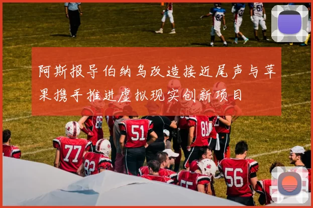 阿斯报导伯纳乌改造接近尾声与苹果携手推进虚拟现实创新项目