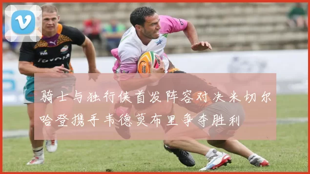 骑士与独行侠首发阵容对决米切尔哈登携手韦德莫布里争夺胜利