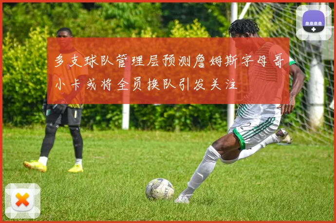 多支球队管理层预测詹姆斯字母哥小卡或将全员换队引发关注