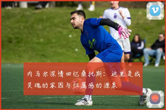 内马尔深情回忆桑托斯：这里是我灵魂的家园与归属感的源泉