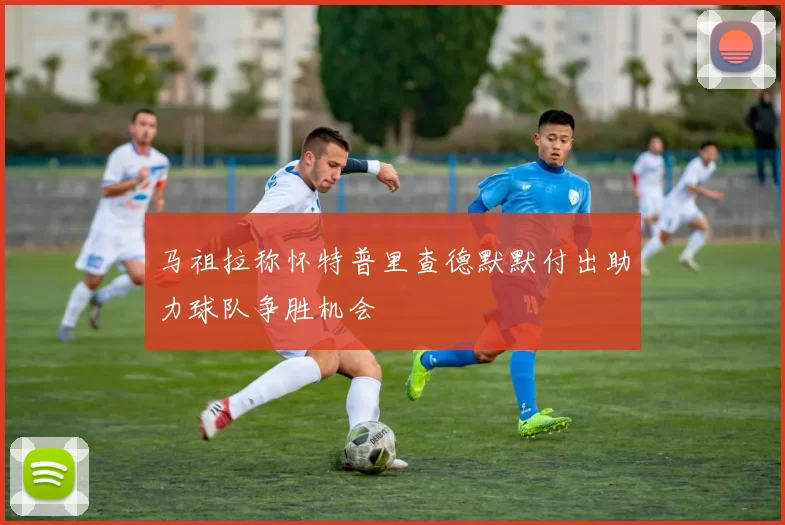 马祖拉称怀特普里查德默默付出助力球队争胜机会